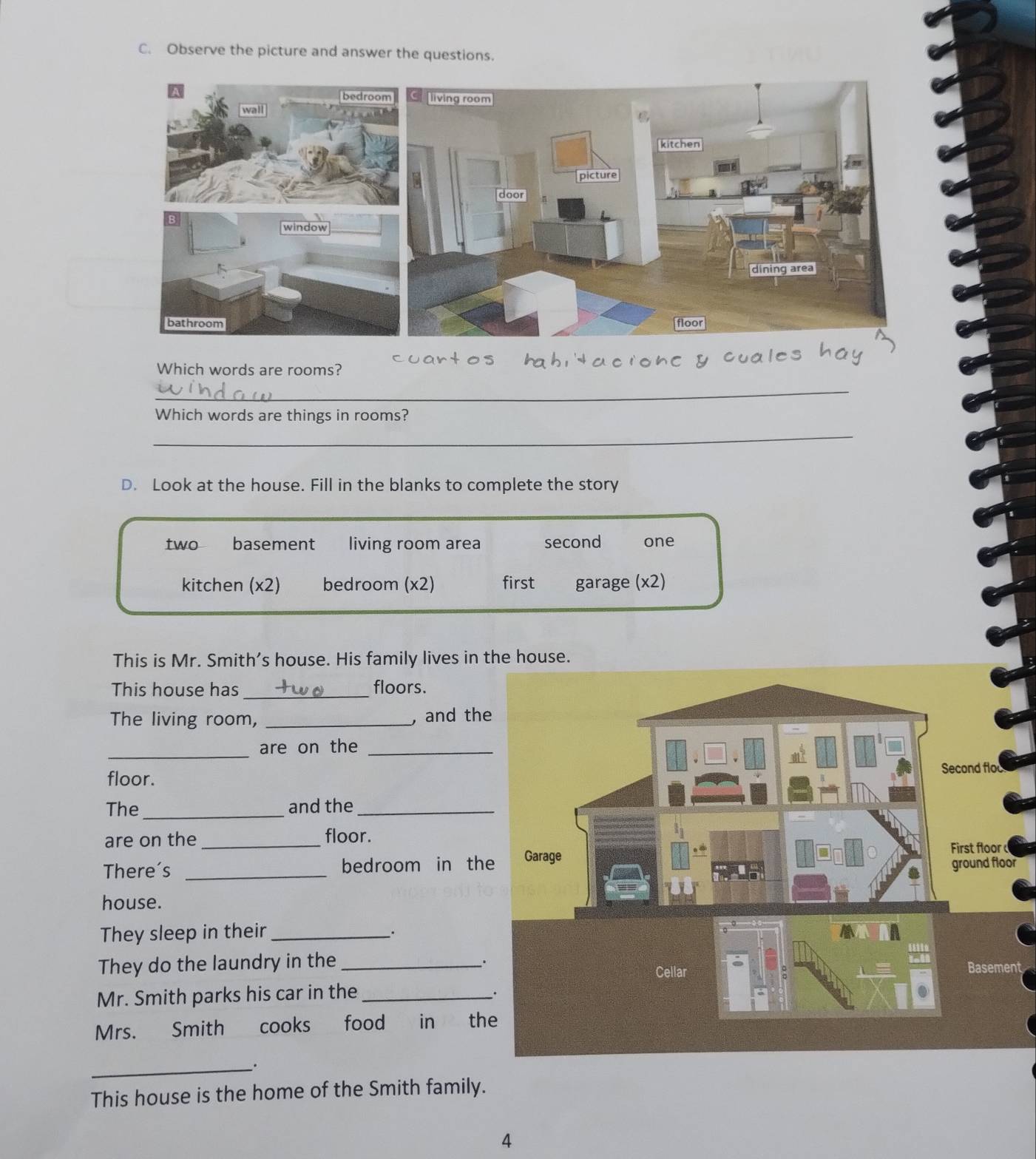 Observe the picture and answer the questions. 
Which words are rooms? 
_ 
Which words are things in rooms? 
_ 
D. Look at the house. Fill in the blanks to complete the story 
two basement living room area second one 
kitchen (x2) bedroom (x2) first garage (x2) 
This is Mr. Smith's house. His family lives in the house. 
This house has _floors. 
The living room, _, and the 
_are on the_ 
floor. 
The_ and the_ 
are on the _floor. 
There's _bedroom in the 
r 
house. 
They sleep in their_ 
They do the laundry in the_ 
. 
nt 
Mr. Smith parks his car in the_ 
Mrs. Smith cooks food in th 
_. 
This house is the home of the Smith family. 
4