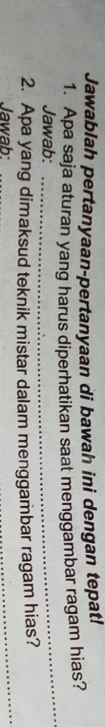 Jawablah pertanyaan-pertanyaan di bawah ini dengan tepat! 
1. Apa saja aturan yang harus diperhatikan saat menggambar ragam hias? 
Jawab: 
_ 
2. Apa yang dimaksud teknik mistar dalam menggambar ragam hias? 
Jawab: 
_