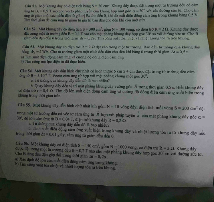 Một khung dây có diện tích bằng S=20cm^2. Khung dây được đặt trong một từ trường đều có cảm
ứng từ B_0=0.5T sao cho vecto pháp tuyển của khung hợp một góc alpha =30° với các đường sức từ. Cho cảm
ứng từ giảm một cách đều đặn từ giá trị Bọ cho đến 0, khi đó suất điện động cảm ứng trong khung băng 0,5 V.
Tìm thời gian để cảm ứng từ giảm từ giá trị ban đầu cho đến khi còn một nửa.
Câu 52. Một khung dây có diện tích S=300cm^2 gồm N=100 vòng, có điện trở R=2Omega. Khung dây được
đặt trong một từ trường đều B=0.4T sao cho mặt phẳng khung đây hợp góc 30° so với đường sức tử. Cho B
giảm đều đặn đến 0 trong thời gian △ r=0,2s. Tìm công suất tỏa nhiệt và nhiệt lượng tóa ra trên khung.
Cầâu 53. Một khung dây có điện trở R=2Omega đặt vào trong một từ trường. Ban đầu từ thông qua khung dây
bằng Phi _o=2Wb. Cho từ trường giảm một cách đều đặn cho đến khi bằng 0 trong thời gian △ t=0,5s.
a) Tìm suất điện động cảm ứng và cường độ đòng điện cảm ứng
b) Tìm công mà lực điện từ đã thực hiện.
Câu 54. Một khung dây dẫn hình chữ nhật có kích thước 5cm* 4 cm được đặt trong từ trường đều cảm
ứng từ B=5.10^(-4)T 1. Vectơ cảm ứng từ hợp với mặt phẳng khung một góc 30^0.
a. Từ thông qua khung dây dẫn đó là bao nhiêu?
b. Quay khung dây đến vị trí mặt phẳng khung dây vuông góc vector B trong thời gian 0,5 s. Biết khung dây
có điện trở r=0,4Omega. Tìm độ lớn suất điện động cảm ứng và cường độ dòng điện cảm ứng xuất hiện trong
khung trong thời gian trên.
Câu 55. Một khung dây dẫn hình chữ nhật kín gồm N=10 vòng dây, diện tích mỗi vòng S=200dm^2 đặt
trong một từ trường đều có véc tơ cảm ứng từ vector B hợp với pháp tuyến vector n của mặt phẳng khung dây góc alpha =
30° độ lớn cảm ứng từ B=0.04T T, điện trở khung dây R=0,2Omega .
a. Từ thông qua khung dây dẫn đó là bao nhiêu?
b. Tính suất điện động cảm ứng xuất hiện trong khung dây và nhiệt lượng tòa ra từ khung dây nếu
trong thời gian △ t=0,01 giây, cảm ứng từ giảm đều đến 0.
Câu 56. Một khung dây có diện tích S=150cm^2 ,gồm N=1000 vòng, có điện trở R=2Omega.  Khung dây
được đặt trong một từ trường đều B=0,2T sao cho mặt phẳng khung dây hợp góc 30° so với đường sức từ.
Cho B tăng đều đặn gấp đôi trong thời gian △ t=0,2s.
a) Xác định độ lớn của suất điện động cảm ứng trong khung.
b) Tìm công suất tỏa nhiệt và nhiệt lượng tỏa ra trên khung.