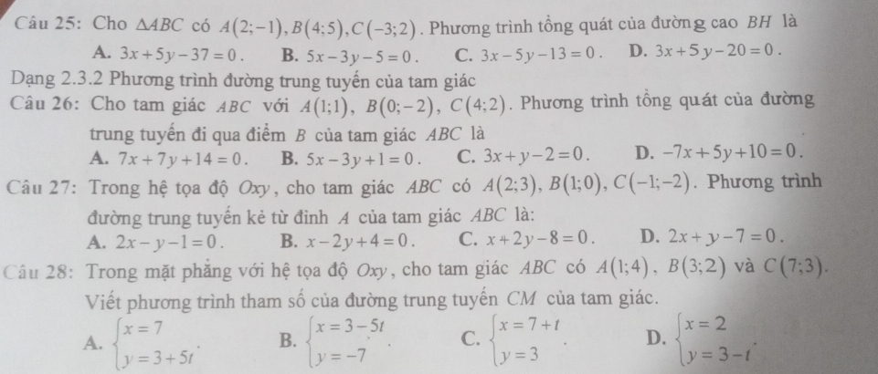 Cho △ ABC có A(2;-1),B(4;5),C(-3;2). Phương trình tổng quát của đường cao BH là
A. 3x+5y-37=0. B. 5x-3y-5=0. C. 3x-5y-13=0. D. 3x+5y-20=0.
Dạng 2.3.2 Phương trình đường trung tuyến của tam giác
Câu 26: Cho tam giác ABC với A(1;1),B(0;-2),C(4;2). Phương trình tổng quát của đường
trung tuyển đi qua điểm B của tam giác ABC là
A. 7x+7y+14=0. B. 5x-3y+1=0. C. 3x+y-2=0. D. -7x+5y+10=0.
Câu 27: Trong hệ tọa độ Oxy, cho tam giác ABC có A(2;3),B(1;0),C(-1;-2). Phương trình
đường trung tuyến kẻ từ đỉnh A của tam giác ABC là:
A. 2x-y-1=0. B. x-2y+4=0. C. x+2y-8=0. D. 2x+y-7=0.
Câu 28: Trong mặt phẳng với hệ tọa độ Oxy, cho tam giác ABC có A(1;4),B(3;2) và C(7;3).
Viết phương trình tham số của đường trung tuyến CM của tam giác.
A. beginarrayl x=7 y=3+5tendarray. . B. beginarrayl x=3-5t y=-7endarray. . C. beginarrayl x=7+t y=3endarray. . D. beginarrayl x=2 y=3-tendarray. .