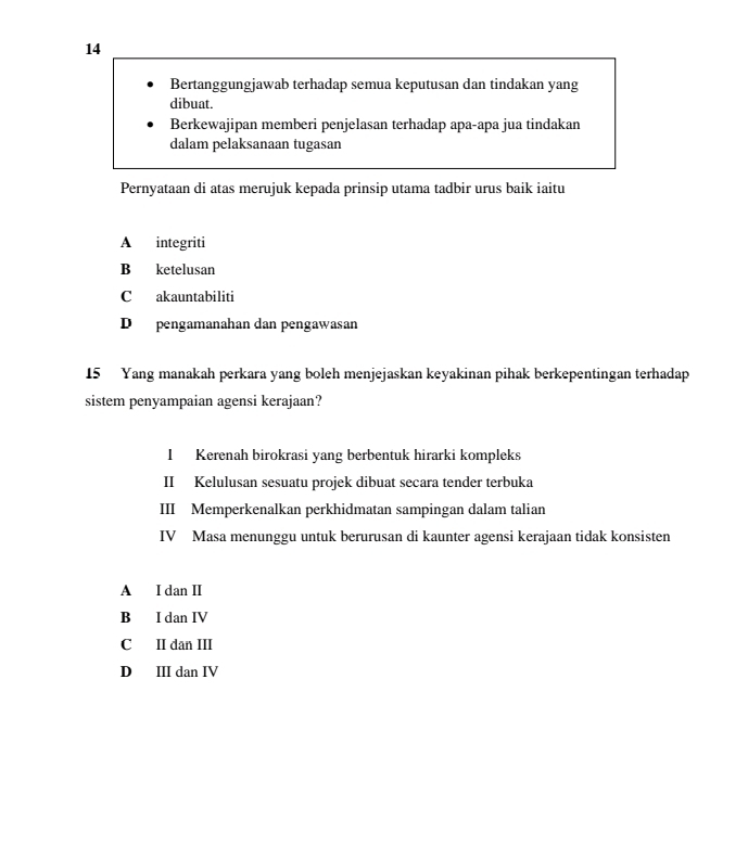 Bertanggungjawab terhadap semua keputusan dan tindakan yang
dibuat.
Berkewajipan memberi penjelasan terhadap apa-apa jua tindakan
dalam pelaksanaan tugasan
Pernyataan di atas merujuk kepada prinsip utama tadbir urus baik iaitu
A integriti
B ketelusan
C akauntabiliti
D pengamanahan dan pengawasan
15 Yang manakah perkara yang boleh menjejaskan keyakinan pihak berkepentingan terhadap
sistem penyampaian agensi kerajaan?
I Kerenah birokrasi yang berbentuk hirarki kompleks
II Kelulusan sesuatu projek dibuat secara tender terbuka
III Memperkenalkan perkhidmatan sampingan dalam talian
IV Masa menunggu untuk berurusan di kaunter agensi kerajaan tidak konsisten
A I dan I
B I dan IV
C II dan III
D II dan IV