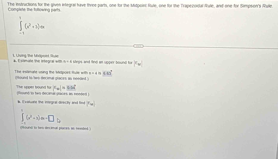 The instructions for the given integral have three parts, one for the Midpoint Rule, one for the Trapezoidal Rule, and one for Simpson's Rule. 
Complete the following parts.
∈tlimits _(-1)^1(x^2+3)dx
1. Using the Midpoint Rule 
a. Estimate the integral with n=4 steps and find an upper bound for |E_M|
The estimate using the Midpoint Rule with n=4 is 6.63'
(Round to two decimal places as needed.) 
The upper bound for |E_M|is0.04
(Round to two decimal places as needed ) 
b. Evaluate the integral directly and find |E_M|.
∈tlimits _(-1)^1(x^2+3)dx=□
(Round to two decimal places as needed.)