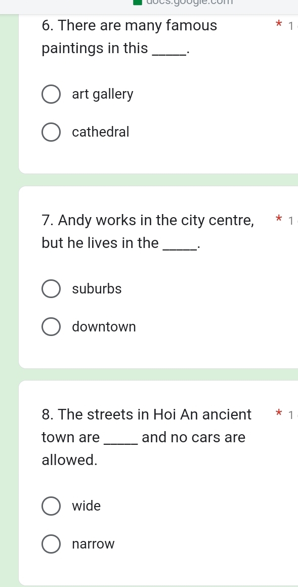 There are many famous 1
paintings in this_
art gallery
cathedral
7. Andy works in the city centre, * 1
but he lives in the _.
suburbs
downtown
8. The streets in Hoi An ancient * 1
town are _and no cars are
allowed.
wide
narrow