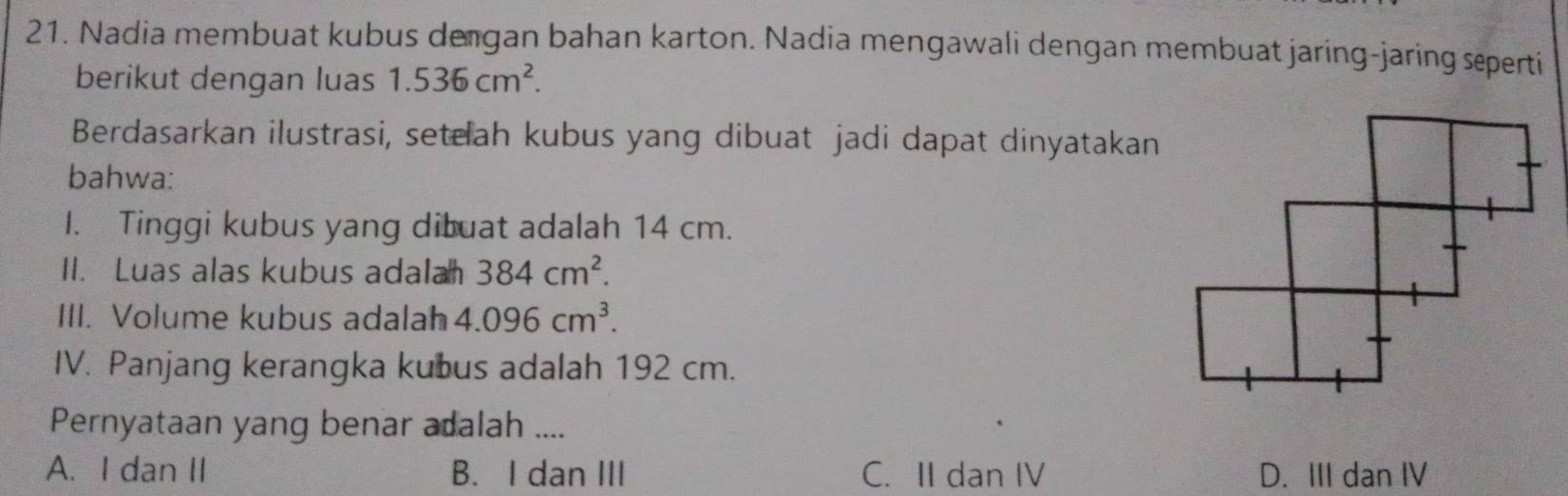 Nadia membuat kubus de gan bahan karton. Nadia mengawali dengan membuat jaring-jaring seperti
berikut dengan luas 1.536cm^2. 
Berdasarkan ilustrasi, seteah kubus yang dibuat jadi dapat dinyatakan
bahwa:
I. Tinggi kubus yang dibuat adalah 14 cm.
II. Luas alas kubus adala 384cm^2. 
III. Volume kubus adalah 4.096cm^3. 
IV. Panjang kerangka kubus adalah 192 cm.
Pernyataan yang benar adalah ....
A. I dan II B. I dan III C. II dan IV D. III dan IV