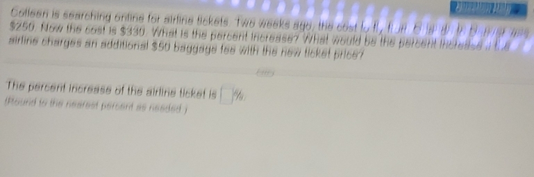 Colleen is searching online for airline tickets. Twe weeks ago, the cost to
$250. Now the cost is $330. What is the percent increase? What would be the percent 
airline charges an additional $50 baggage fee with the new ticket price? 
The percent increase of the airline ticket is □  8/9 
(Round to the nearest persent as needed )