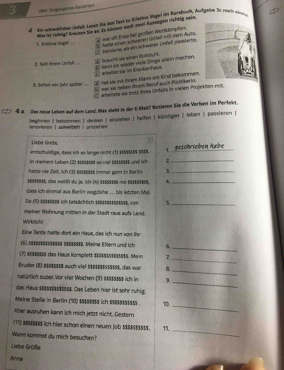 3 über Vergarigenes berichten
d Ein schrecklicher Unfall. Lesen Sie den Text zu Kristina Vogel im Kursbuch, Aufgabe 3c noch einmal
Was ist richtig? Kreuzen Sie an. Es können auch zwei Aussagen richtig sein.
a war oft Erste bei großen Wettkämpfen.
b hatte einen schweren Unfall mit dem Auto.
1. Kristina Vogel …
c trainierte, als ein schwerer Unfall passierte.
2. Seit ihrem Unfall … a braucht sie einen Rollstuhl.
ⓑ kann sie wieder viele Dinge allein machen.
c] arbeitet sie im Krankenhaus.
3. Schon ein Jahr später ... a hat sie mit ihrem Mann ein Kind bekommen.
b war sie neben ihrem Beruf auch Politikerin.
€ arbeitete sie trotz ihres Unfalls in vielen Projekten mit.
4 a  Das neue Leben auf dem Land. Was steht in der E-Mail? Notieren Sie die Verben im Perfekt.
beginnen | bekommen | denken | einziehen | helfen | kündigen | leben | passieren |
renovieren | schreiben | umziehen
Liebe Greta,
entschuldige, dass ich so lange nicht (1) $$$$$$$$ $$$$. 1. _geschrieben habe
In meinem Leben (2) $$$$$$$$ so viel $$$$$$$$ und ich 2._
hatte nie Zeit. Ich (3) $$$$$$$$ immer gern in Berlin 3._
$$$$$$$$, das weißt du ja. Ich (4) $$$$$$$$ nie $$$$$$$$$, 4._
dass ich einmal aus Berlin wegziehe ... bis letzten Mai.
Da (5) $$$$$$$$ ich tatsächlich $$$$$$$$$$$$$$, von 5._
meiner Wohnung mitten in der Stadt raus aufs Land.
Wirklich!
Eine Tante hatte dort ein Haus, das ich nun von ihr
_
(6) $$$$$$$$$$$$$$ $$$$$$$$. Meine Eltern und ich 6.
_
(7) $$$$$$$$ das Haus komplett $$$$$$$$$$$$$$. Mein 7.
_
Bruder (8) $$$$$$$$ auch viel $$$$$$$$$$$$$, das war 8.
_
natürlich super. Vor vier Wochen (9) $$$$$$$$ ich in 9.
das Haus $$$$$$$$$$$$$. Das Leben hier ist sehr ruhig.
Meine Stelle in Berlin (10) $$$$$$$$ ich $$$$$$$$$$$ . 10.
Aber ausruhen kann ich mich jetzt nicht. Gestern
_
_
(11) $$$$$$$$ ich hier schon einen neuen Job $$$$$$$$$$. 11.
Wann kommst du mich besuchen?
Liebe Grüße
Anna