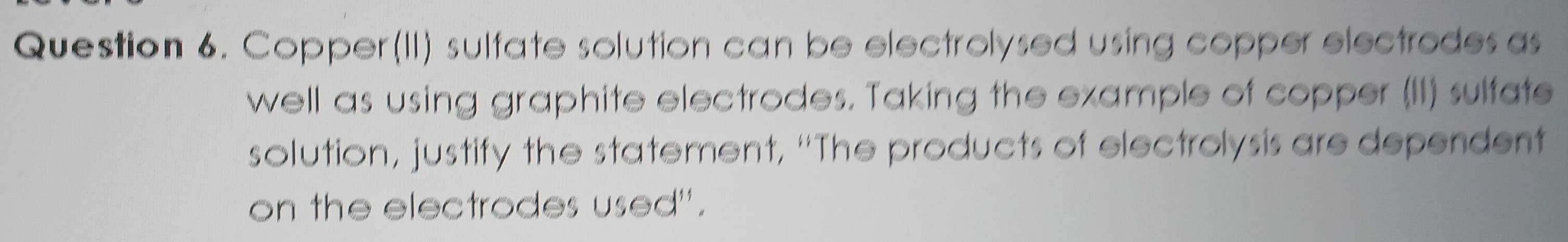 Copper(II) sulfate solution can be electrolysed using copper electrodes as 
well as using graphite electrodes. Taking the example of copper (II) sulfate 
solution, justify the statement, "The products of electrolysis are dependent 
on the electrodes used".