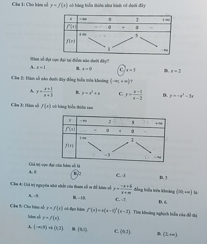 Cho hàm số y=f(x) có bảng biến thiên như hình vẽ dưới đây
Hàm số đạt cực đại tại điểm nào dưới đây?
A. x=1 B. x=0 C. x=5 D. x=2
*  Câu 2: Hàm số nào dưới đây đồng biến trên khoảng (-∈fty ;+∈fty ) ?
A. y= (x+1)/x+3  B. y=x^3+x C. y= (x-1)/x-2  D. y=-x^3-3x
Câu 3: Hàm số f(x) có bảng biến thiên sau
Giá trị cực đại của hàm số là
A. 0 B,2 C. -3 D. 5
Câu 4: Giá trị nguyên nhỏ nhất của tham số m đề hàm số y= (-x+6)/x+m  đồng biến trên khoảng (10;+∈fty ) là:
A. -9. B. −10. C. −7. D. 6.
Câu 5: Cho hàm số y=f(x) có đạo hàm f'(x)=x(x-1)^2(x-2). Tìm khoảng nghịch biến của đồ thị
hàm số y=f(x).
A. (-∈fty ;0) và (1;2). B. (0;1). C. (0;2). D. (2;+∈fty ).