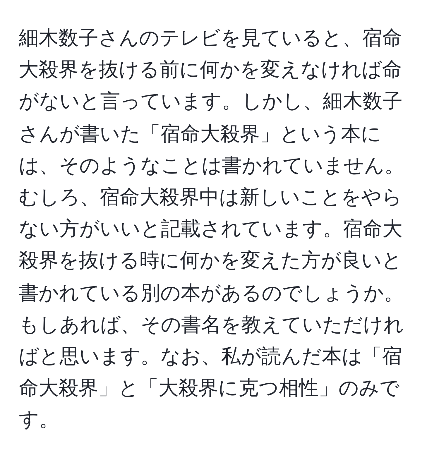 細木数子さんのテレビを見ていると、宿命大殺界を抜ける前に何かを変えなければ命がないと言っています。しかし、細木数子さんが書いた「宿命大殺界」という本には、そのようなことは書かれていません。むしろ、宿命大殺界中は新しいことをやらない方がいいと記載されています。宿命大殺界を抜ける時に何かを変えた方が良いと書かれている別の本があるのでしょうか。もしあれば、その書名を教えていただければと思います。なお、私が読んだ本は「宿命大殺界」と「大殺界に克つ相性」のみです。