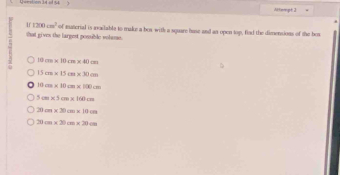 Questian 34 of 54 Attempt 2
If 1200cm^2 of material is available to make a box with a square base and an open top, find the dimensions of the box
= that gives the largest possible volume.
10cm* 10cm* 40cm
15cm* 15cm* 30cm
10cm* 10cm* 100cm
5cm* 5cm* 160cm
20cm* 20cm* 10cm
20cm* 20cm* 20cm