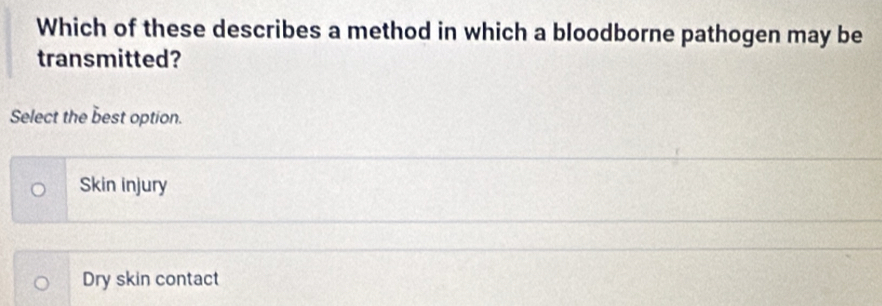 Which of these describes a method in which a bloodborne pathogen may be
transmitted?
Select the best option.
Skin injury
Dry skin contact