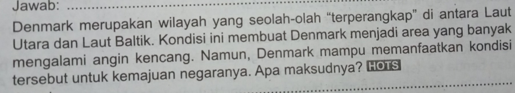 Jawab: 
Denmark merupakan wilayah yang seolah-olah “terperangkap” di antara Laut 
Utara dan Laut Baltik. Kondisi ini membuat Denmark menjadi area yang banyak 
mengalami angin kencang. Namun, Denmark mampu memanfaatkan kondisi 
tersebut untuk kemajuan negaranya. Apa maksudnya? HOTs