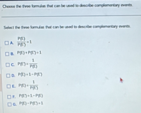 Choose the three formulas that can be used to describe complementary events.
Select the three formulas that can be used to describe complementary events.
A.  P(E)/P(E) =1
B. P(E)+P(E)=1
C. P(E)= 1/P(E) 
D. P(E)=1-P(E)
E. P(E)= 1/P(E) 
P(E)=1-P(E)
G. P(E)=P(E)=1