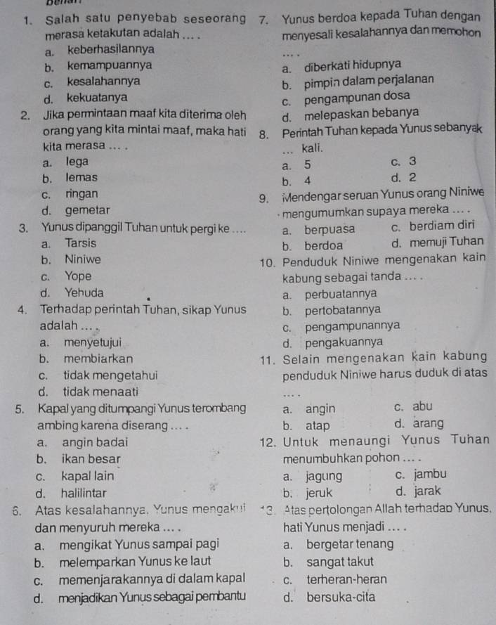 Salah satu penyebab seseorang 7. Yunus berdoa kepada Tuhan dengan
merasa ketakutan adalah ... . menyesali kesalahannya dan memohon
a. keberhasilannya
… .
b. kemampuannya a. diberkati hidupnya
c. kesalahannya
b. pimpin dalam perjalanan
d. kekuatanya
c. pengampunan dosa
2. Jika permintaan maaf kita diterima oleh d. melepaskan bebanya
orang yang kita mintai maaf, maka hati 8. Perintah Tuhan kepada Yunus sebanyæ
kita merasa ... .
a. lega ... kali.
b. lemas a. 5
c. 3
b. 4 d. 2
c. ringan
9. Mendengar seruan Yunus orang Niniwe
d. gemetar
mengumumkan supaya mereka ... .
3. Yunus dipanggil Tuhan untuk pergi ke . a. berpuasa c. berdiam diri
a. Tarsis b. berdoa d. memuji Tuhan
b. Niniwe
10. Penduduk Niniwe mengenakan kain
c. Yope kabung sebagai tanda ... .
d. Yehuda
a. perbuatannya
4. Terhadap perintah Tuhan, sikap Yunus b. pertobatannya
adalah ... . c. pengampunannya
a. menyetujui d. pengakuannya
b. membiarkan 11. Selain mengenakan kain kabung
c. tidak mengetahui penduduk Niniwe harus duduk di atas
d. tidak menaati _      
5. Kapal yang ditumpangi Yunus terombang a. angin c. abu
ambing karena diserang ... . b. atap d. arang
a. angin badai 12. Untuk menaungi Yunus Tuhan
b. ikan besar menumbuhkan pohon .. .
c. kapal lain a. jagung c. jambu
d. halilintar b. jeruk d. jarak
6. Atas kesalahannya. Yunus mengak!i  3. Atas pertolongan Allah terhadab Yunus.
dan menyuruh mereka ... . hati Yunus menjadi ... .
a. mengikat Yunus sampai pagi a. bergetar tenang
b. melemparkan Yunus ke laut b. sangat takut
c. memenjarakannya di dalam kapal c. terheran-heran
d. menjadikan Yunus sebagai pembantu d. bersuka-cita