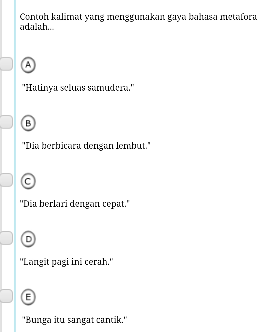 Contoh kalimat yang menggunakan gaya bahasa metafora
adalah...
A
''Hatinya seluas samudera.''
B
''Dia berbicara dengan lembut.'
C
''Dia berlari dengan cepat.''
D
"Langit pagi ini cerah."
E
"Bunga itu sangat cantik."