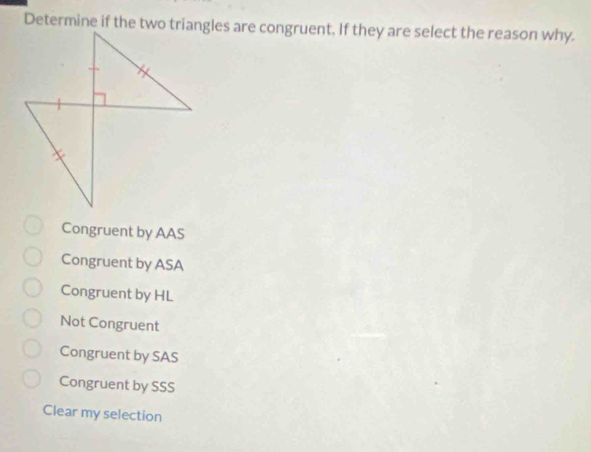 Determine if the two triangles are congruent. If they are select the reason why.
Congruent by AAS
Congruent by ASA
Congruent by HL
Not Congruent
Congruent by SAS
Congruent by SSS
Clear my selection