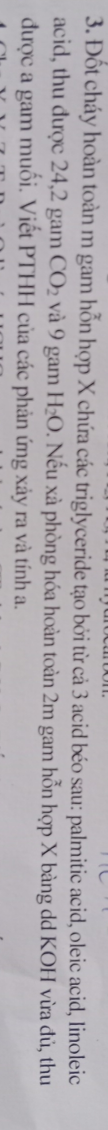 Đốt cháy hoàn toàn m gam hỗn hợp X chứa các triglyceride tạo bởi từ cả 3 acid béo sau: palmitic acid, oleic acid, linoleic 
acid, thu được 24, 2 gam CO_2 và 9 gam H_2O. Nếu xà phòng hóa hoàn toàn 2m gam hỗn hợp X bàng dd KOH vừa đủ, thu 
được a gam muối. Viết PTHH của các phản ứng xảy ra và tính a.