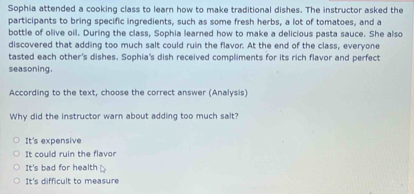 Sophia attended a cooking class to learn how to make traditional dishes. The instructor asked the
participants to bring specific ingredients, such as some fresh herbs, a lot of tomatoes, and a
bottle of olive oil. During the class, Sophia learned how to make a delicious pasta sauce. She also
discovered that adding too much salt could ruin the flavor. At the end of the class, everyone
tasted each other's dishes. Sophia’s dish received compliments for its rich flavor and perfect
seasoning.
According to the text, choose the correct answer (Analysis)
Why did the instructor warn about adding too much salt?
It's expensive
It could ruin the flavor
It's bad for health
It's difficult to measure