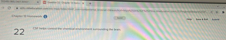2024SU BIOL-2401-30007 Question 22 - Chapter 13 Home X + 
C ezto.mheducation.com/ext/map/index.html?_con=con&external_browser=0&launchUrl=https%253A%252F%252Flms.mheducation.com%252Fmghmiddleware%252F 
Chapter 13 Homework Saved Help Save & Exit Submit 
22 CSF helps control the chemical environment surrounding the brain.