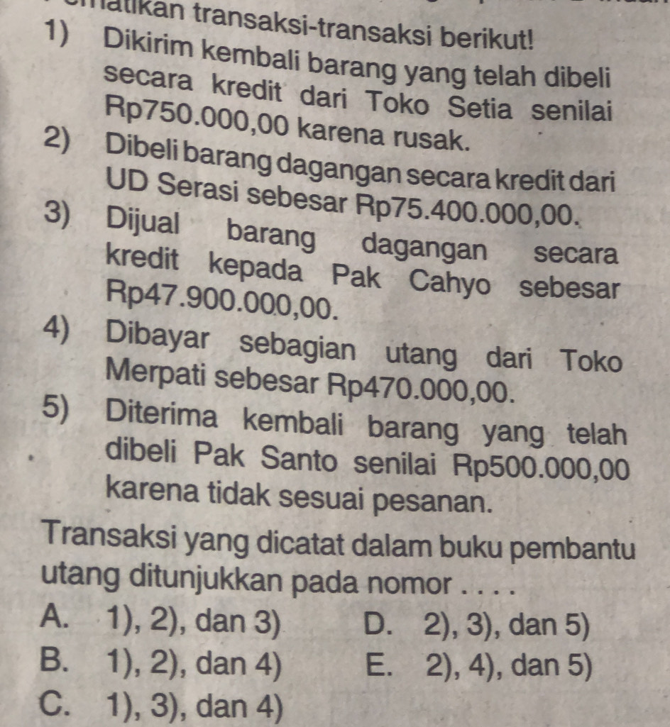 Tatikan transaksi-transaksi berikut!
1) Dikirim kembali barang yang telah dibeli
secara kredit dari Toko Setia senilai
Rp750.000,00 karena rusak.
2) Dibeli barang dagangan secara kredit dari
UD Serasi sebesar Rp75.400.000,00.
3) Dijual barang dagangan secara
kredit kepada Pak Cahyo sebesar
Rp47.900.000,00.
4) Dibayar sebagian utang dari Toko
Merpati sebesar Rp470.000,00.
5) Diterima kembali barang yang telah
dibeli Pak Santo senilai Rp500.000,00
karena tidak sesuai pesanan.
Transaksi yang dicatat dalam buku pembantu
utang ditunjukkan pada nomor . . . .
A. 1),2) , dan 3) D. 2), 3), dan 5)
B. 1),2) , dan 4) E. 2),4) , dan 5)
C. 1),3) , dan 4)