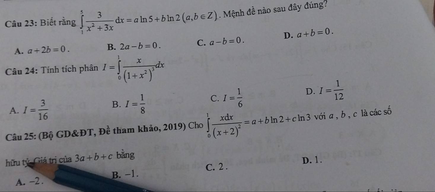 Biết rằng ∈tlimits _1^(5frac 3)x^2+3xdx=aln 5+bln 2(a,b∈ Z). Mệnh đề nào sau đây đúng?
D. a+b=0.
A. a+2b=0.
B. 2a-b=0.
C. a-b=0. 
Câu 24: Tính tích phân I=∈tlimits _0^(1frac x)(1+x^2)^3dx
D. I= 1/12 
A. I= 3/16 
B. I= 1/8 
C. I= 1/6 
Câu 25: (Bộ GD&ĐT, Đề tham khảo, 2019) Cho ∈tlimits _0^(1frac xdx)(x+2)^2=a+bln 2+cln 3 với a, b , c là các số
hữu tử Giá trị của 3a+b+c bǎng
D. 1.
C. 2.
B. −1.
A. -2.