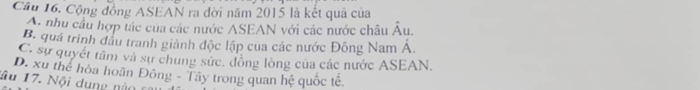 Cộng đồng ASEAN ra đời năm 2015 là kết quả của
A. nhu cầu hợp tác của các nước ASEAN với các nước châu hat  u
B. quá trình đầu tranh giành độc lập cua các nước Đông Nam Á
C. sự quyết tâm và sự chung sức, đồng lòng của các nước ASEAN.
D. xu thể hòa hoãn Đông - Tây trong quan hệ quốc tế.
âu 17. Nội dung nào ca