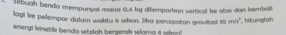 Sebuah benda mempunyai massa 0,4 kg dilemparkan vertical ke atas dan kembali 
lagi ke pelempar dalam waktu 6 sekon. Jika percepatan gravitasi 10m/s^2 hitunglah 
energi kinetik benda setelah bergerak selama 4 sekon!