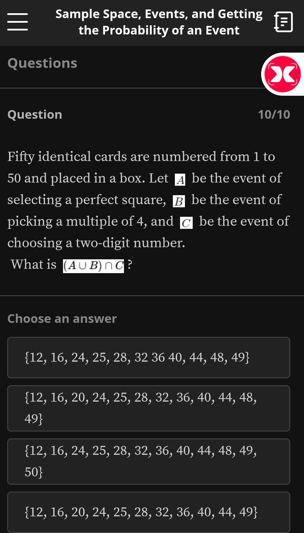 Sample Space, Events, and Getting
the Probability of an Event
Questions
Question 10/10
Fifty identical cards are numbered from 1 to
50 and placed in a box. Let ¼ be the event of
selecting a perfect square, B be the event of
picking a multiple of 4, and 7 | be the event of
choosing a two-digit number.
What is (A∪ B)∩ C ?
Choose an answer
 12,16,24,25,28,323640,44,48,49
 12,16,20,24,25,28,32,36,40,44,48,
49
 12,16,24,25,28,32,36,40,44,48,49,
50
 12,16,20,24,25,28,32,36,40,44,49