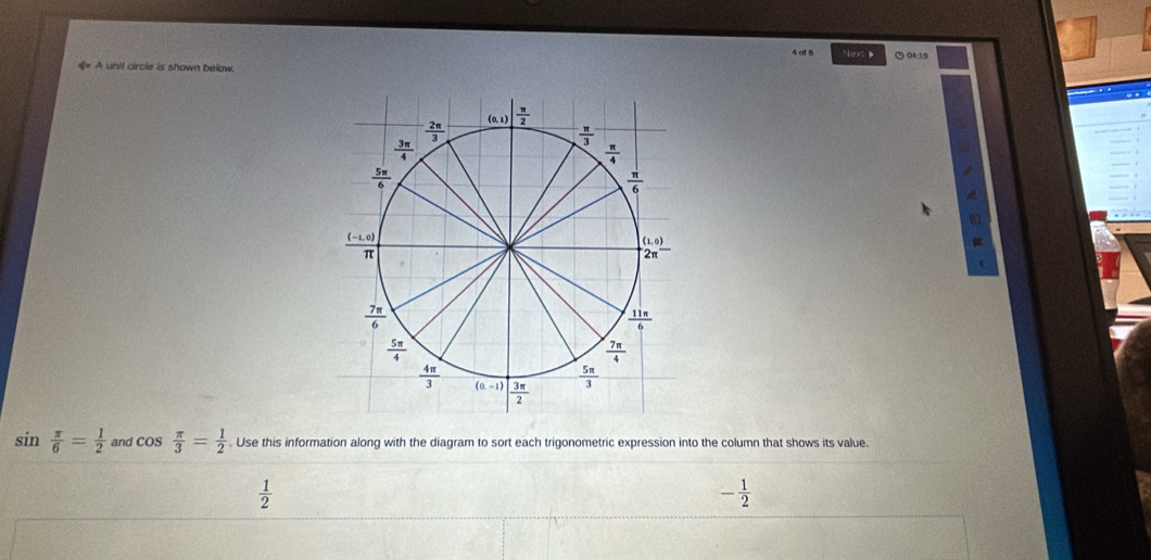 at 5 Next D  04:19
€ A unit circle is shown below.
o
sin  π /6 = 1/2  and cos  π /3 = 1/2 . Use this information along with the diagram to sort each trigonometric expression into the column that shows its value.
 1/2 
- 1/2 