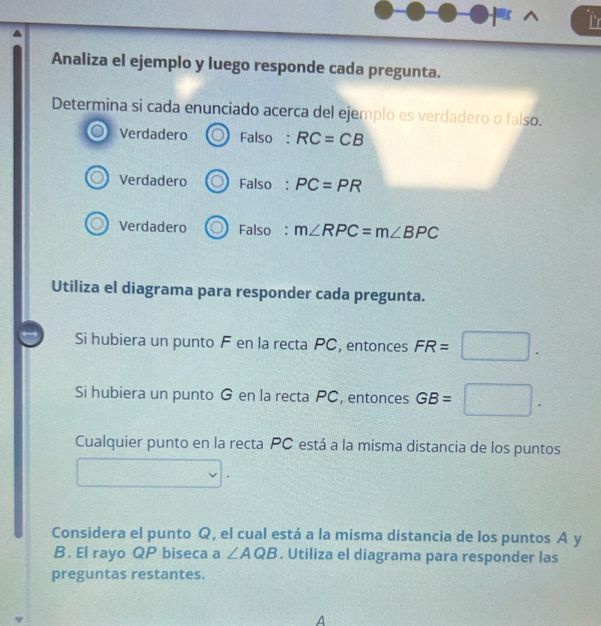 Ir
Analiza el ejemplo y luego responde cada pregunta.
Determina si cada enunciado acerca del ejemplo es verdadero o falso.
Verdadero Falso : RC=CB
Verdadero Falso : PC=PR
Verdadero Falso : m∠ RPC=m∠ BPC
Utiliza el diagrama para responder cada pregunta.
Si hubiera un punto F en la recta PC, entonces FR=□. 
Si hubiera un punto G en la recta PC, entonces GB=□. 
Cualquier punto en la recta PC está a la misma distancia de los puntos
Considera el punto Q, el cual está a la misma distancia de los puntos A y
B. El rayo QP biseca a ∠ AQB. Utiliza el diagrama para responder las
preguntas restantes.
A