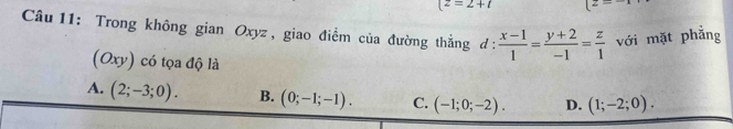 (z=2+t 2- 
Câu 11: Trong không gian Oxyz , giao điểm của đường thẳng đ :  (x-1)/1 = (y+2)/-1 = z/1  với mặt phẳng
(Oxy) có tọa độ là
4. (2;-3;0). B. (0;-1;-1). C. (-1;0;-2). D. (1;-2;0).