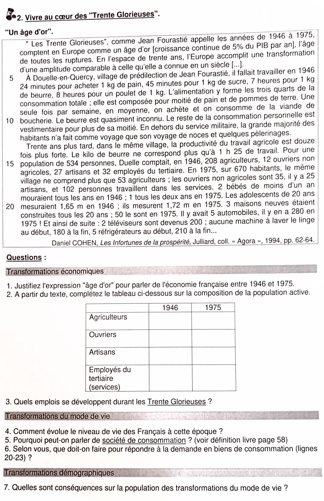 Vivre au cœur des ''Trente Glorieuses''.
''Un âge d'or''.
Les Trente Glorieuses'', comme Jean Fourastié appelle les années de 1946 à 1975,
comptent en Europe comme un âge d'or [croissance continue de 5% du PIB par an], l'âge
de toutes les ruptures. En l'espace de trente ans, l'Europe accomplit une transformation
d'une amplitude comparable à celle qu'elle a connue en un siècle [...].
5 À Douelle-en-Quercy, village de prédilection de Jean Fourastié, il fallait travailler en 1946
24 minutes pour acheter 1 kg de pain, 45 minutes pour 1 kg de sucre, 7 heures pour 1 kg
de beurre, 8 heures pour un poulet de 1 kg. L'alimentation y forme les trois quarts de la
consommation totale ; elle est composée pour moitié de pain et de pommes de terre. Une
seule fois par semaine, en moyenne, on achète et on consomme de la viande de
10 boucherie. Le beurre est quasiment inconnu. Le reste de la consommation personnelle est
vestimentaire pour plus de sa moitié. En dehors du service militaire, la grande majorité des
habitants n'a fait comme voyage que son voyage de noces et quelques pèlerinages.
Trente ans plus tard, dans le même village, la productivité du travail agricole est douze
fois plus forte. Le kilo de beurre ne correspond plus qu'à 1 h 25 de travail. Pour une
15 population de 534 personnes, Duelle comptait, en 1946, 208 agriculteurs, 12 ouvriers non
agricoles, 27 artisans et 32 employés du tertiaire. En 1975, sur 670 habitants, le même
village ne comprend plus que 53 agriculteurs ; les ouvriers non agricoles sont 35, il y a 25
artisans, et 102 personnes travaillent dans les services. 2 bébés de moins d'un an
mouraient tous les ans en 1946 ; 1 tous les deux ans en 1975. Les adolescents de 20 ans
20 mesuraient 1,65 m en 1946 ; ils mesurent 1,72 m en 1975. 3 maisons neuves étaient
construites tous les 20 ans ; 50 le sont en 1975. Il y avait 5 automobiles, il y en a 280 en
1975 ! Et ainsi de suite : 2 téléviseurs sont devenus 200 ; aucune machine à laver le linge
au début, 180 à la fin, 5 réfrigérateurs au début, 210 à la fin...
Daniel COHEN, Les Infortunes de la prospérité, Julliard, coll. « Agora », 1994, pp. 62-64.
Questions :
Transformations économiques
1. Justifiez l'expression "âge d'or" pour parler de l'économie française entre 1946 et 1975.
2. A partir du texte, complétez le tableau ci-dessous sur la composition de la population active.
3. Quels emplois se développent durant les Trente Glorieuses ?
Transformations du mode de vie
4. Comment évolue le niveau de vie des Français à cette époque ?
5. Pourquoi peut-on parler de société de consommation ? (voir définition livre page 58)
6. Selon vous, que doit-on faire pour répondre à la demande en biens de consommation (lignes
20-23) ?
Transformations démographiques
7. Quelles sont conséquences sur la population des transformations du mode de vie ?