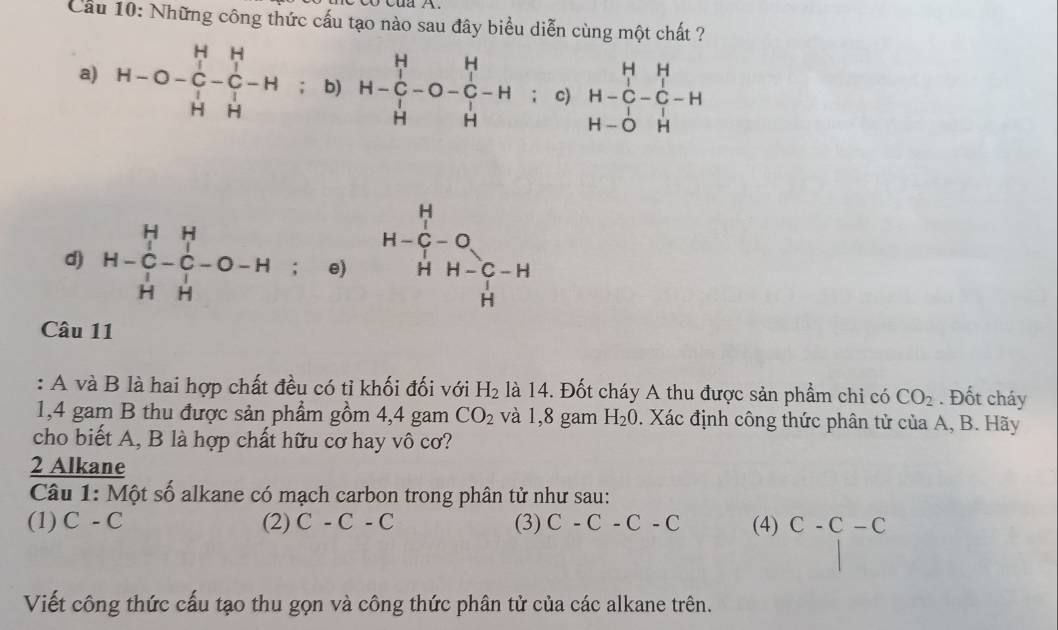 Cầu 10: Những công thức cấu tạo nào sau đây biểu diễn cùng một chất ?
a) H-O-beginvmatrix H&H C&-&C&- H&Hendvmatrix -H; b) H-beginarrayr H C Hendarray -O-beginarrayr H C Hendarray -H : c) beginarrayr H&H H-C&-C&-H H-O&Hendarray
d) H-beginarrayr H&H C&-&C H H&Hendarray -O-H; e) H-beginarrayr H G-O H-O HH HH-C-H Hendarray
Câu 11
: A và B là hai hợp chất đều có tỉ khối đối với H_2 là 14. Đốt cháy A thu được sản phẩm chi có CO_2. Đốt cháy
1,4 gam B thu được sản phẩm gồm 4,4 gam CO_2 và 1,8 gam H_2O. Xác định công thức phân tử của A, B. Hãy
cho biết A, B là hợp chất hữu cơ hay vô cơ?
2 Alkane
Câu 1: Một số alkane có mạch carbon trong phân tử như sau:
(1) C-C (2) C-C-C (3) C-C-C-C (4) C-C-C
Viết công thức cấu tạo thu gọn và công thức phân tử của các alkane trên.