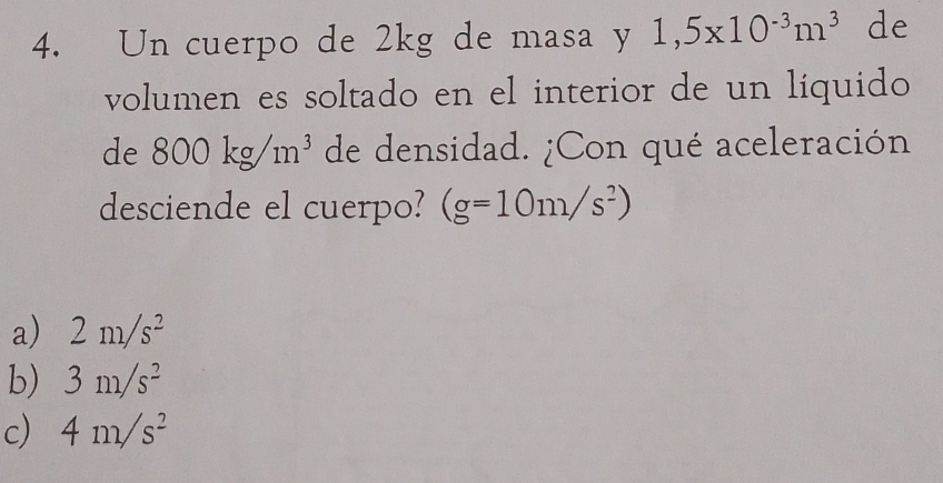 Un cuerpo de 2kg de masa y 1,5* 10^(-3)m^3 de
volumen es soltado en el interior de un líquido
de 800kg/m^3 de densidad. ¿Con qué aceleración
desciende el cuerpo? (g=10m/s^2)
a) 2m/s^2
b) 3m/s^2
c) 4m/s^2