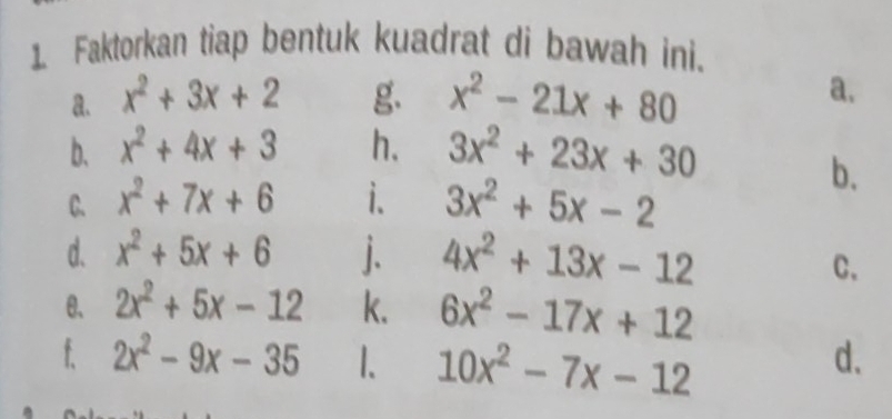 Faktorkan tiap bentuk kuadrat di bawah ini. 
a. x^2+3x+2 g. x^2-21x+80 a. 
b. x^2+4x+3 h. 3x^2+23x+30
C. x^2+7x+6 i. 3x^2+5x-2
b. 
d. x^2+5x+6 j. 4x^2+13x-12
C. 
θ、 2x^2+5x-12 k. 6x^2-17x+12
f. 2x^2-9x-35 1、 10x^2-7x-12
d.