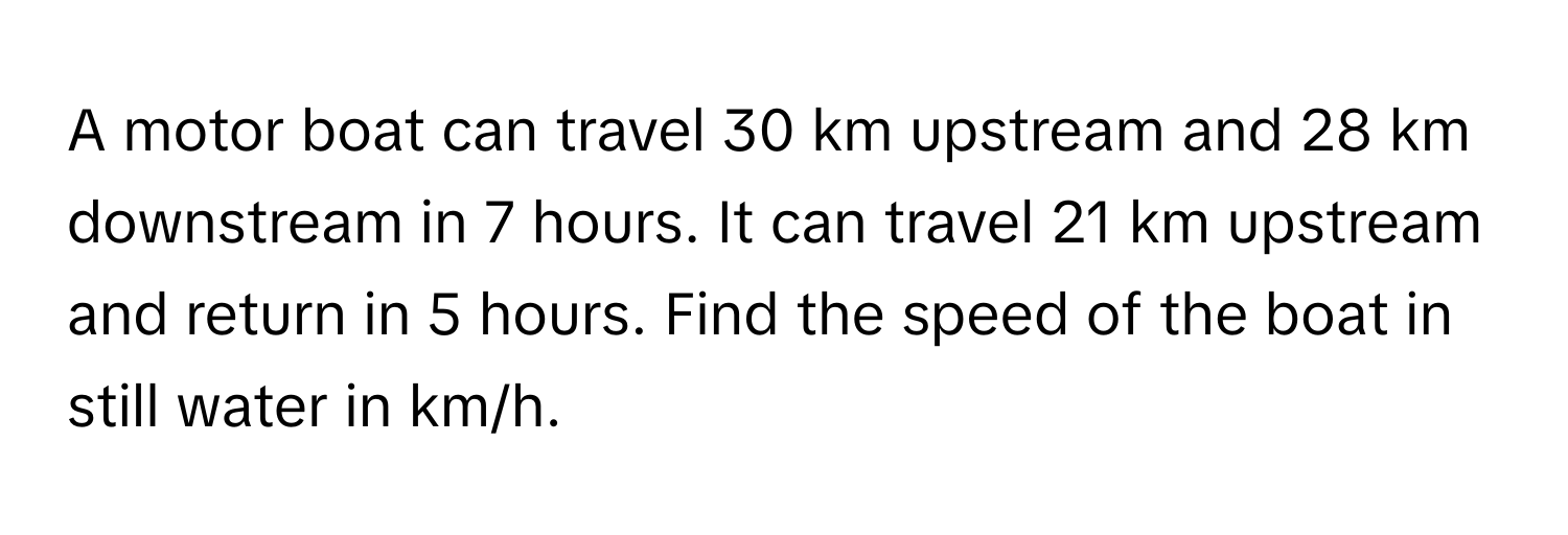 A motor boat can travel 30 km upstream and 28 km downstream in 7 hours. It can travel 21 km upstream and return in 5 hours. Find the speed of the boat in still water in km/h.