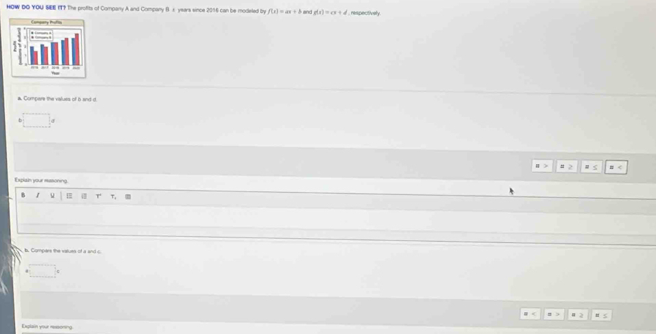 HOW DO YOU SEE IT? The profits of Company A and Company B s years since 2016 can be modeled by f(x)=ax+b and g(x)=cx+d , respectively.
a. Compare the values of b and d.
6
Explain your ressoning
B I u T 7,
b. Compars the values of a and c
Explain your ressoning.