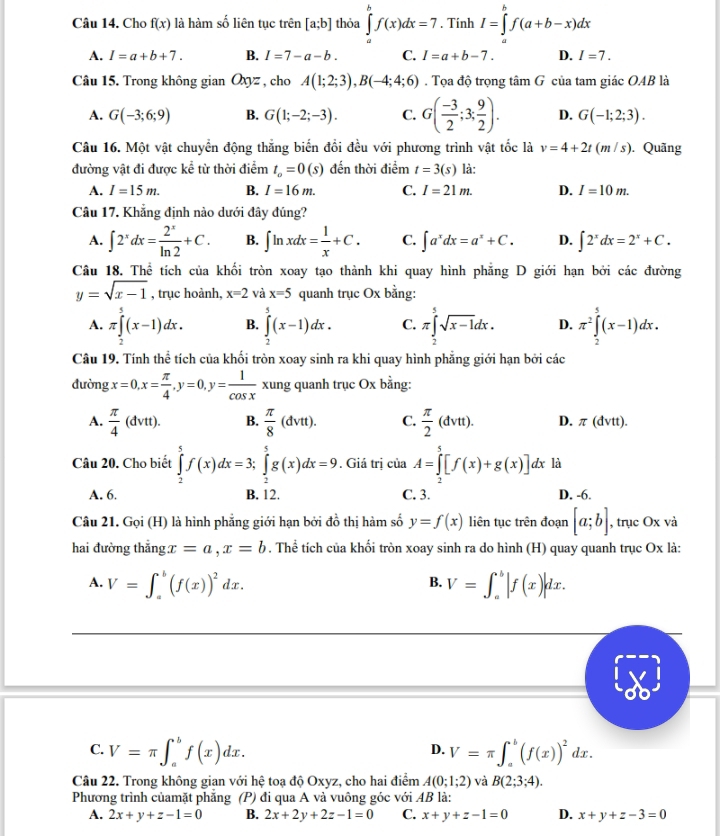 Cho f(x) là hàm số liên tục trên [a;b] thỏa ∈tlimits _a^(bf(x)dx=7. Tính I=∈tlimits _a^bf(a+b-x)dx
A. I=a+b+7. B. I=7-a-b. C. I=a+b-7. D. I=7.
Câu 15. Trong không gian Oxyz , cho A(1;2;3),B(-4;4;6). Tọa độ trọng tan G của tam giác OAB là
A. G(-3;6;9) B. G(1;-2;-3). C. G(frac -3)2;3; 9/2 ). D. G(-1;2;3).
Câu 16. Một vật chuyển động thắng biến đổi đều với phương trình vật tốc là v=4+2t(m/s). Quãng
đường vật đi được kể từ thời điểm t_o=0(s) đến thời điểm t=3(s) là:
A. I=15m. B. I=16m. C. I=21m. D. I=10m.
Câu 17. Khẳng định nào dưới đây đúng?
A. ∈t 2^xdx= 2^x/ln 2 +C. B. ∈t ln xdx= 1/x +C. C. ∈t a^xdx=a^x+C. D. ∈t 2^xdx=2^x+C.
Câu 18. Thể tích của khối tròn xoay tạo thành khi quay hình phẳng D giới hạn bởi các đường
y=sqrt(x-1) , trục hoành, x=2 và x=5 quanh trục Ox bằng:
A. π ∈tlimits _2^(5(x-1)dx. B. ∈tlimits _2^5(x-1)dx. C. π ∈tlimits _2^5sqrt x-1)dx. D. π^2∈tlimits _2^(5(x-1)dx.
Câu 19. Tính thể tích của khối tròn xoay sinh ra khi quay hình phẳng giới hạn bởi các
đường x=0,x=frac π)4,y=0,y= 1/cos x  xung quanh trục Ox bằng:
A.  π /4 (dvtt). B.  π /8 (dvtt). C.  π /2 (dvtt). D. π (dvtt).
Câu 20. Cho biết ∈tlimits _2^(5f(x)dx=3;∈tlimits _2^5g(x)dx=9. Giá trị của A=∈tlimits _2^5[f(x)+g(x)]dx là
A. 6. B. 12. C. 3. D. -6.
Câu 21. Gọi (H) là hình phẳng giới hạn bởi đồ thị hàm số y=f(x) liên tục trên đoạn [a;b] , trục Ox và
hai đường thẳng. x=a,x=b. Thể tích của khối tròn xoay sinh ra do hình (H) quay quanh trục Ox là:
A. V=∈t _a^b(f(x))^2)dx. V=∈t _a^(b|f(x)|dx.
B.
D.
C. V=π ∈t _a^bf(x)dx. V=π ∈t _a^b(f(x))^2)dx.
Câu 22. Trong không gian với hệ toạ độ Oxyz, cho hai điểm A(0;1;2) và B(2;3;4).
Phương trình củamặt phẳng (P) đi qua A và vuông góc với AB là:
A. 2x+y+z-1=0 B. 2x+2y+2z-1=0 C. x+y+z-1=0 D. x+y+z-3=0