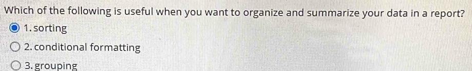 Which of the following is useful when you want to organize and summarize your data in a report? 
1. sorting 
2. conditional formatting 
3. grouping