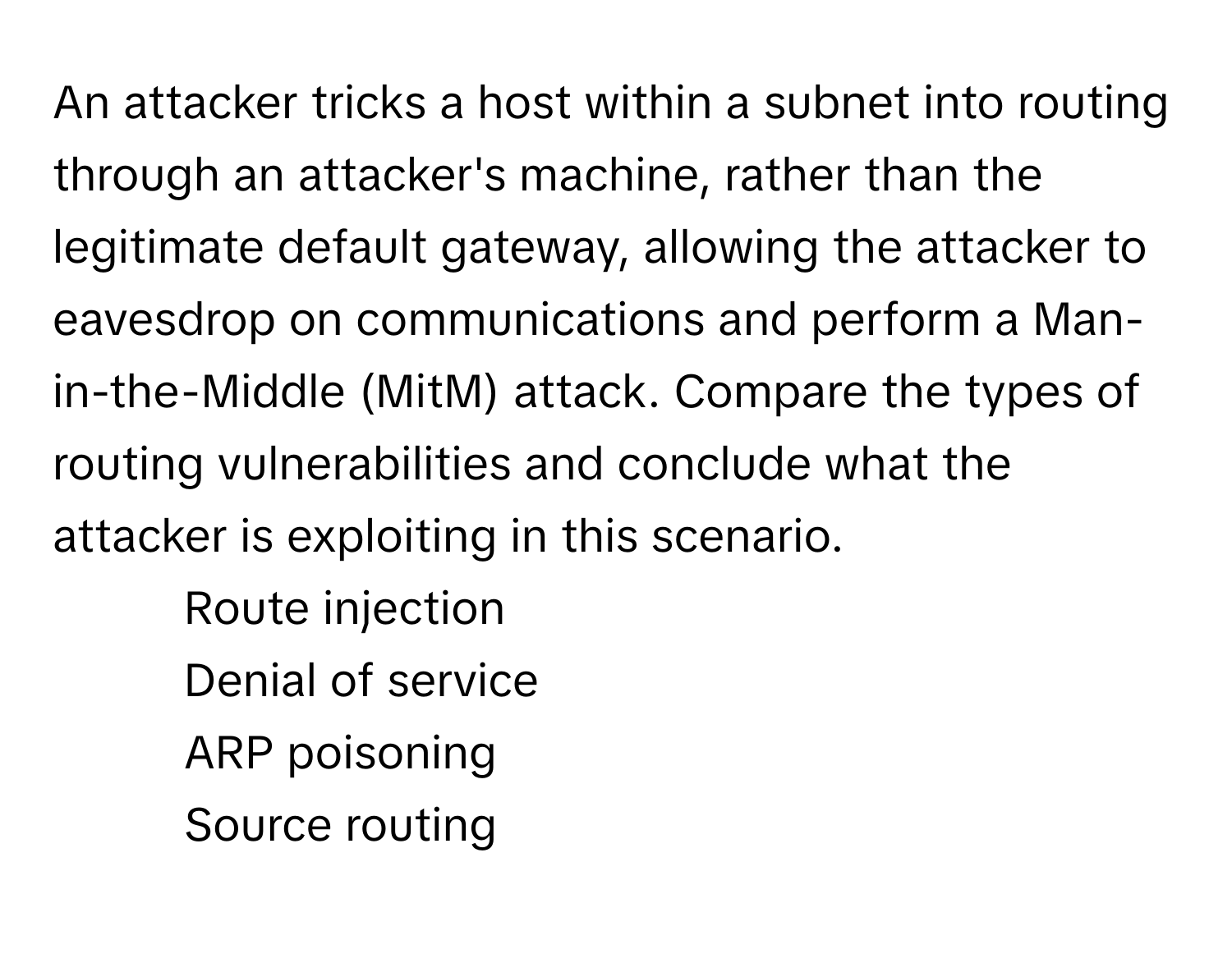 An attacker tricks a host within a subnet into routing through an attacker's machine, rather than the legitimate default gateway, allowing the attacker to eavesdrop on communications and perform a Man-in-the-Middle (MitM) attack. Compare the types of routing vulnerabilities and conclude what the attacker is exploiting in this scenario.

1. Route injection
2. Denial of service
3. ARP poisoning
4. Source routing