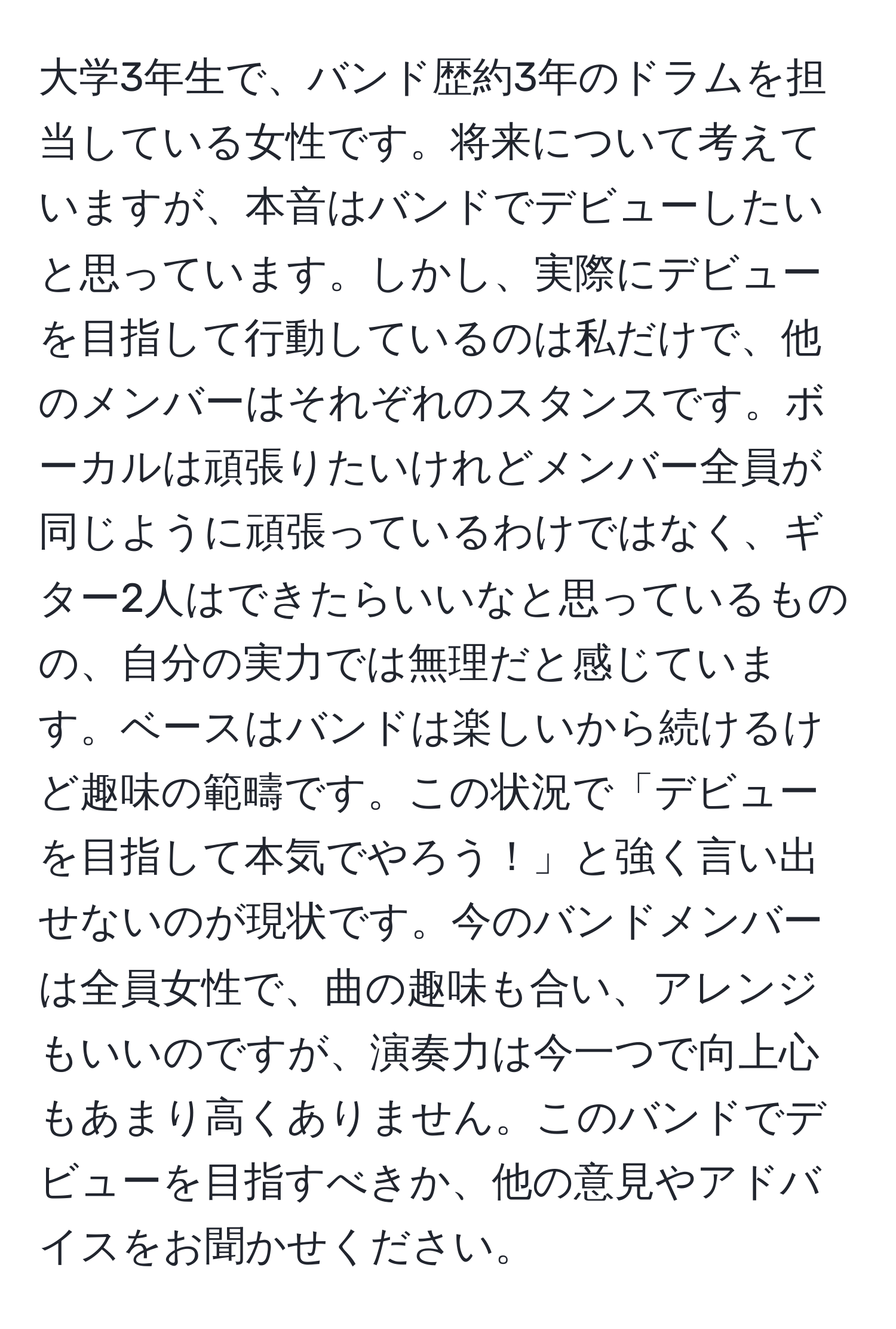 大学3年生で、バンド歴約3年のドラムを担当している女性です。将来について考えていますが、本音はバンドでデビューしたいと思っています。しかし、実際にデビューを目指して行動しているのは私だけで、他のメンバーはそれぞれのスタンスです。ボーカルは頑張りたいけれどメンバー全員が同じように頑張っているわけではなく、ギター2人はできたらいいなと思っているものの、自分の実力では無理だと感じています。ベースはバンドは楽しいから続けるけど趣味の範疇です。この状況で「デビューを目指して本気でやろう！」と強く言い出せないのが現状です。今のバンドメンバーは全員女性で、曲の趣味も合い、アレンジもいいのですが、演奏力は今一つで向上心もあまり高くありません。このバンドでデビューを目指すべきか、他の意見やアドバイスをお聞かせください。