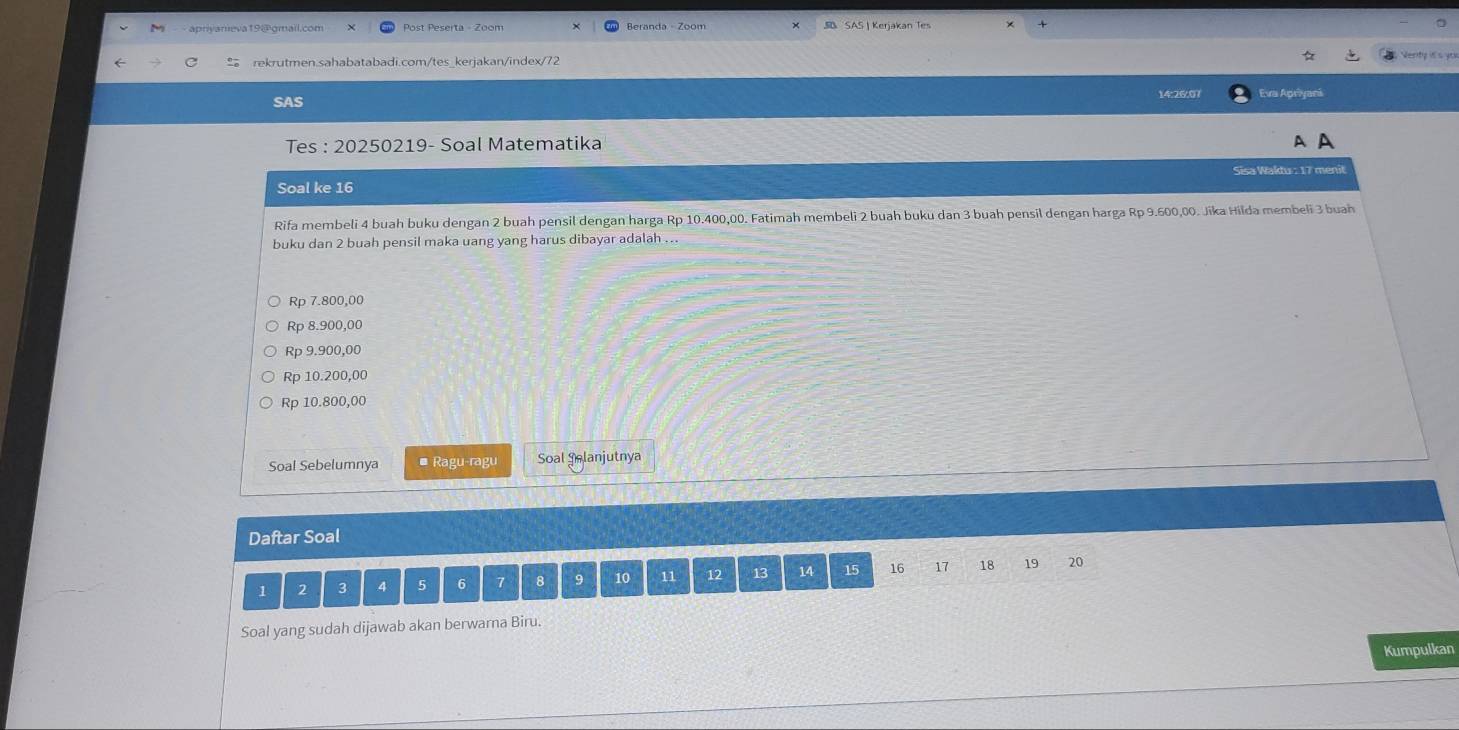 apriyameva19@gmail.com Post Peserta - Zoom Beranda Zoom SB SAS | Kerjakan Tes
rekrutmen.sahabatabadi.com/tes_kerjakan/index/72
SAS 14:26:07 ra Apryarí
Tes : 20250219- Soal Matematika A A
Soal ke 16 Sisa Waktu : 17 menit
Rifa membeli 4 buah buku dengan 2 buah pensil dengan harga Rp 10.400,00. Fatimah membeli 2 buah buku dan 3 buah pensil dengan harga Rp 9.600,00. Jika Hilda membeli 3 buah
buku dan 2 buah pensil maka uang yang harus dibayar adalah ...
Rp 7.800,00
Rp 8.900,00
Rp 9.900,00
Rp 10.200,00
Rp 10.800,00
Soal Sebelumnya * Ragu-ragu Soal Salanjutnya
Daftar Soal
1 2 3 4 5 6 7 8 9 10 11 12 13 14 15 16 17 18 19 20
Soal yang sudah dijawab akan berwarna Biru.
Kumpulkan