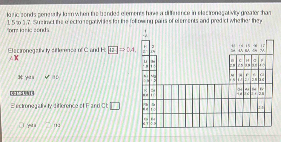 lonic bonds generally form when the bonded elements have a difference in electronegativity greater than
1.5 to 1.7. Subtract the electronegativities for the following pairs of elements and predict whether they
form ionic bonds.
Electronegativity difference of C and I -1: 12Rightarrow 0.4,
yes no 
COMPLETE 
Electronegativity difference of F and CI: □
yes no