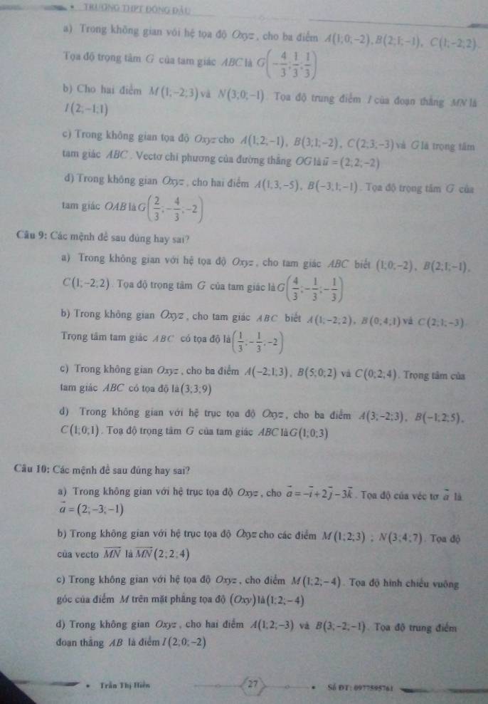 TRươNG THPT Đông Đầu
a) Trong khōng gian với hệ tọa độ Oxyz, cho ba điểm A(1;0;-2),B(2;F,-1),C(1;-2;2).
Tọa độ trọng tâm G của tam giác ABC là G(- 4/3 , 1/3 , 1/3 )
b) Cho hai điểm M(1;-2;3) và N(3;0;-1) Tọa độ trung điểm / của đoạn thắng MN là
I(2;-1;1)
c) Trong không gian tọa độ Oxyz cho A(1;2;-1),B(3;1;-2),C(2;3;-3) và Glá trọng tâm
tam giác ABC . Vectơ chi phương của đường thắng OGldii=(2,2;-2)
d) Trong không gian Oxz , cho hai điểm A(1,3,-5),B(-3,1,-1). Tọa độ trọng tâm G của
tam giác OAB là G ( 2/3 ;- 4/3 ;-2)
Câu 9: Các mệnh đề sau dùng hay sai?
a) Trong không gian với hệ tọa độ Oxyz , cho tam giác ABC biết (1;0;-2),B(2;1;-1),
C(1,-2,2) Tọa độ trọng tâm G của tam giác là G( 4/3 ;- 1/3 ;- 1/3 )
b) Trong không gian Oxyz , cho tam giác ABC biết A(1;-2;2),B(0;4;1) và C(2;1;-3)
Trọng tâm tam giác ABC có tọa độ là ( 1/3 ,- 1/3 ,-2)
c) Trong không gian Oxyz , cho ba điểm A(-2;1;3),B(5;0;2) và C(0;2;4). Trọng tâm của
tam giác ABC có tọa độ là (3,3,9)
d) Trong không gian với hoverline c trục tọa độ Oz, cho ba điểm A(3;-2;3),B(-1;2;5).
C(1;0;1). Toạ độ trọng tâm G của tam giác ABC là G(1;0;3)
Cầu 10: Các mệnh đề sau đũng hay sai?
a) Trong không gian với hệ trục tọa độ Oxyz , cho vector a=-vector i+2vector j-3vector k. Tọa độ của véc tơ overline a là
vector a=(2;-3;-1)
b) Trong không gian với hệ trục tọa độ Oọz cho các điểm M(1;2;3);N(3;4;7). Tọa độ
của vecto overline MN là overline MN(2;2:4)
c) Trong không gian với hệ tọa độ Oxyz, cho điểm M(1;2;-4).  Tọa độ hình chiếu vuông
góc của điểm M trên mặt phẳng tọa độ (Oxy)ld(1:2;-4)
d) Trong không gian Oxyz , cho hai điểm A(1;2;-3) và B(3;-2;-1) Tọa độ trung điểm
đoạn thắng AB là điểm I(2;0;-2). Trần Thị Hiện 27  Số ĐT: 0977595761