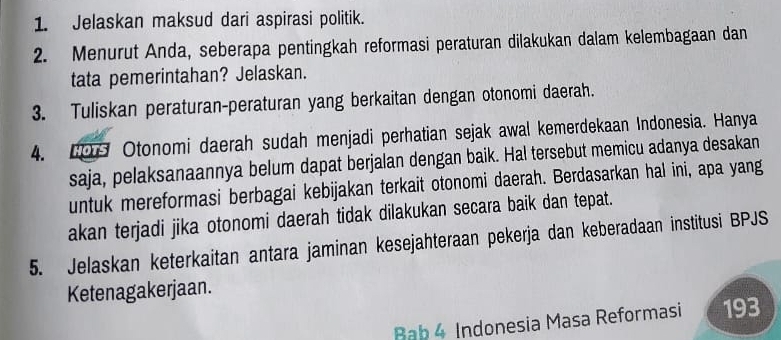 Jelaskan maksud dari aspirasi politik. 
2. Menurut Anda, seberapa pentingkah reformasi peraturan dilakukan dalam kelembagaan dan 
tata pemerintahan? Jelaskan. 
3. Tuliskan peraturan-peraturan yang berkaitan dengan otonomi daerah. 
4. 0 Otonomi daerah sudah menjadi perhatian sejak awal kemerdekaan Indonesia. Hanya 
saja, pelaksanaannya belum dapat berjalan dengan baik. Hal tersebut memicu adanya desakan 
untuk mereformasi berbagai kebijakan terkait otonomi daerah. Berdasarkan hal ini, apa yang 
akan terjadi jika otonomi daerah tidak dilakukan secara baik dan tepat. 
5. Jelaskan keterkaitan antara jaminan kesejahteraan pekerja dan keberadaan institusi BPJS 
Ketenagakerjaan. 
Bab 4 Indonesia Masa Reformasi 193