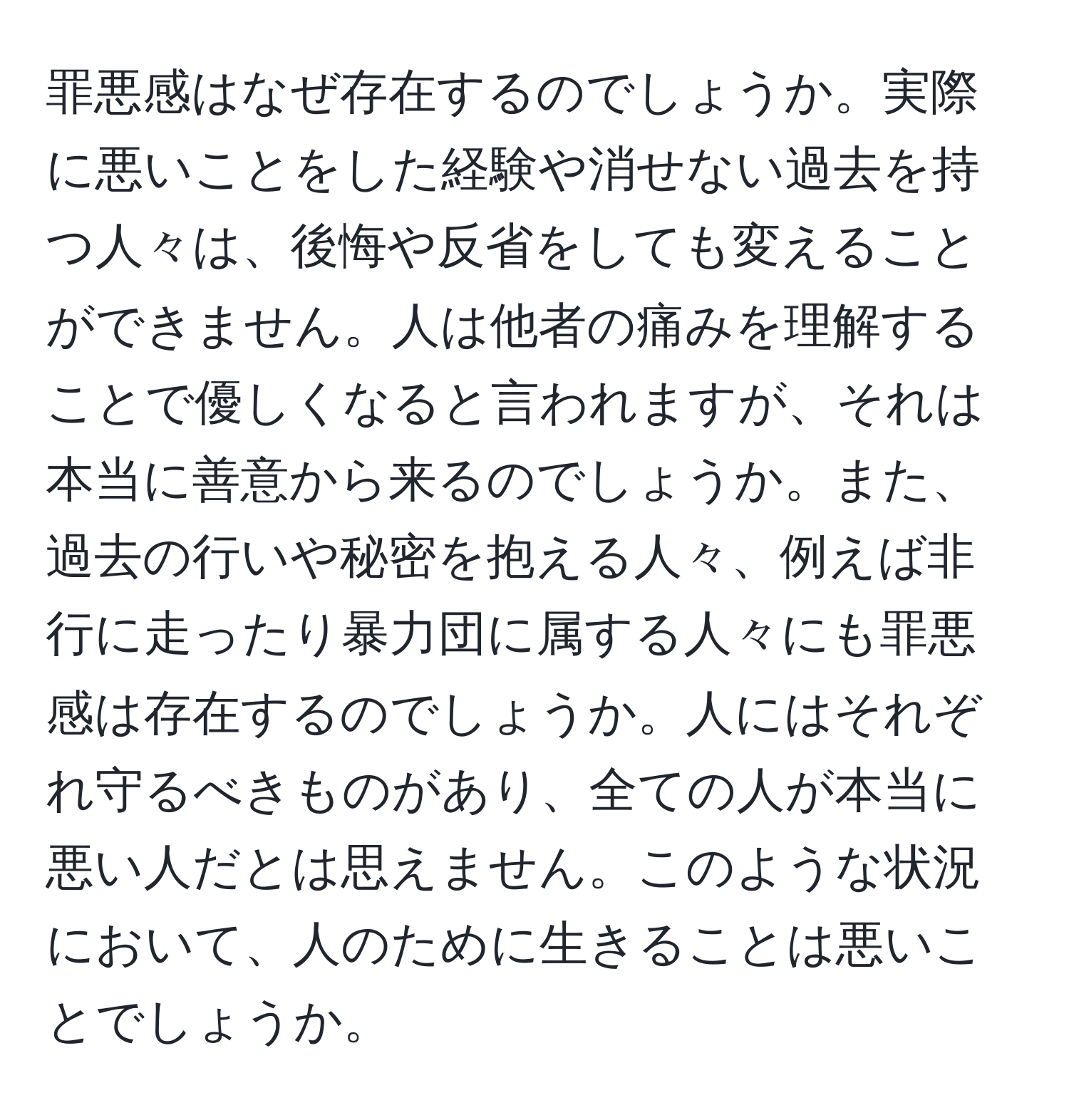 罪悪感はなぜ存在するのでしょうか。実際に悪いことをした経験や消せない過去を持つ人々は、後悔や反省をしても変えることができません。人は他者の痛みを理解することで優しくなると言われますが、それは本当に善意から来るのでしょうか。また、過去の行いや秘密を抱える人々、例えば非行に走ったり暴力団に属する人々にも罪悪感は存在するのでしょうか。人にはそれぞれ守るべきものがあり、全ての人が本当に悪い人だとは思えません。このような状況において、人のために生きることは悪いことでしょうか。