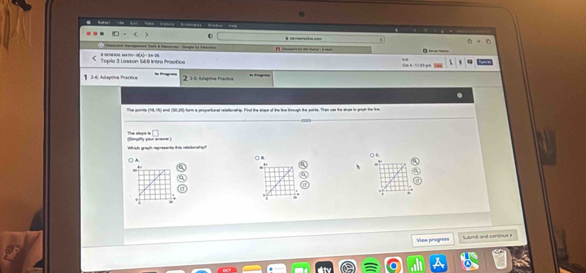 at ao i Sa View'' Hittory Sokmarks'' Badow help 
) 0 @ servesreaine com +0 
Canoors fo 1t Pelad : 1 thih 
# Gi m bai Math - d a 
Topio 2 Lesson 5&6 Intro Practice 
2-6: Adaptive Practice 2 2-5: Adaptive Practice 
The points (16,15) and (30,25 form a proportional relationship. Find the slope of the line through the points. Thes use the slope to graph the line 
(Simplify your an=== The slope is 
B. 
○ e. 
A 
View progress Submit and continue