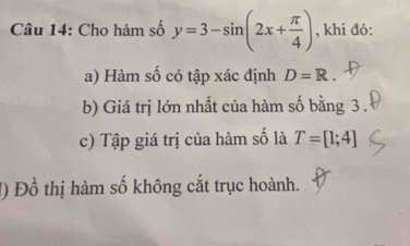 Cho hàm số y=3-sin (2x+ π /4 ) , khi đó: 
a) Hàm số có tập xác định D=R. 
b) Giá trị lớn nhất của hàm số bằng 3. 
c) Tập giá trị của hàm số là T=[1;4]
1) Đồ thị hàm số không cắt trục hoành.