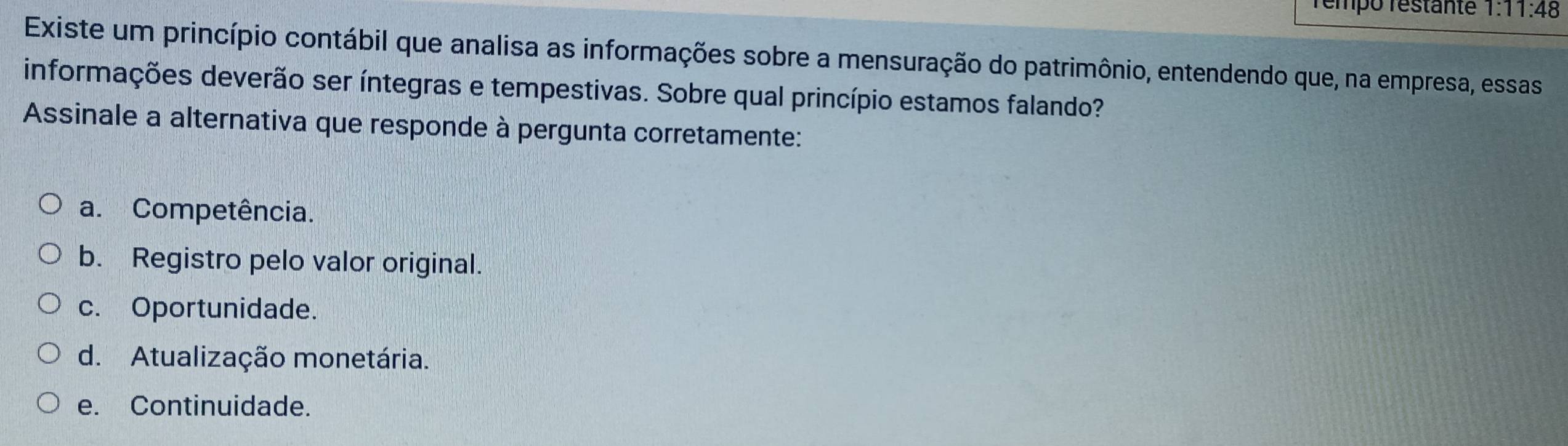 rempo restanté 1: 11:48 
Existe um princípio contábil que analisa as informações sobre a mensuração do patrimônio, entendendo que, na empresa, essas
informações deverão ser íntegras e tempestivas. Sobre qual princípio estamos falando?
Assinale a alternativa que responde à pergunta corretamente:
a. Competência.
b. Registro pelo valor original.
c. Oportunidade.
d. Atualização monetária.
e. Continuidade.