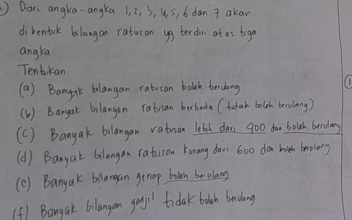 Dari angka-angka 1, 2, 3, 4, 5, 6 dan 7 akan
dibentrk bilangan ratuson yg terdin at as tiga
angka
Tentkan
(a) Banyak bilangan ratusan bolch berdang
(1) Banyak bilangan ratusan berbeda (tdlak bolch berulang)
(C) Banyak bilangan vatusan letsh dari 400 dan bolch becolang
(d) Banyak bilangan ratusan Kurang dari 6oo don both beolong
(e) Banyak bilangan genap boloh berulang
(f) Banyak bilangan ganjil tidak bolch beculang